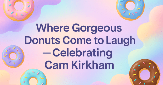 A playful digital graphic featuring colorful donuts scattered around a pastel background. In the center, bold text reads, 'Where Gorgeous Donuts Come to Laugh—Celebrating Cam Kirkham,' conveying a cheerful and celebratory vibe.