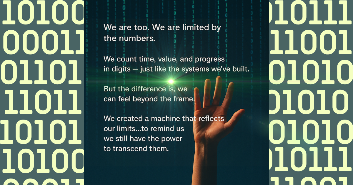 A human hand reaches upward toward a glowing point of light against a background of digital code. Binary numbers frame the image on both sides. Overlaid text reads: “We are too. We are limited by the numbers. We count time, value, and progress in digits — just like the systems we’ve built. But the difference is, we can feel beyond the frame. We created a machine that reflects our limits...to remind us we still have the power to transcend them.”