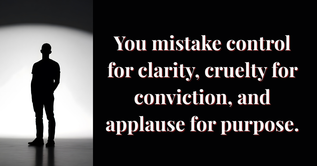 A silhouetted man stands in front of a bright, circular light fading into shadow. Beside him, bold serif text reads: “You mistake control for clarity, cruelty for conviction, and applause for purpose.” The stark contrast between light and darkness symbolizes moral emptiness and exposure of power without empathy.