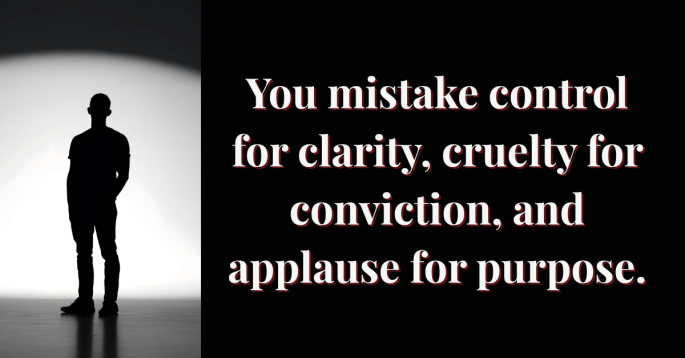 A silhouetted man stands in front of a bright, circular light fading into shadow. Beside him, bold serif text reads: “You mistake control for clarity, cruelty for conviction, and applause for purpose.” The stark contrast between light and darkness symbolizes moral emptiness and exposure of power without empathy.